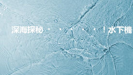 深海探秘！水下機(jī)器人揭開清淤泥的神秘面紗！